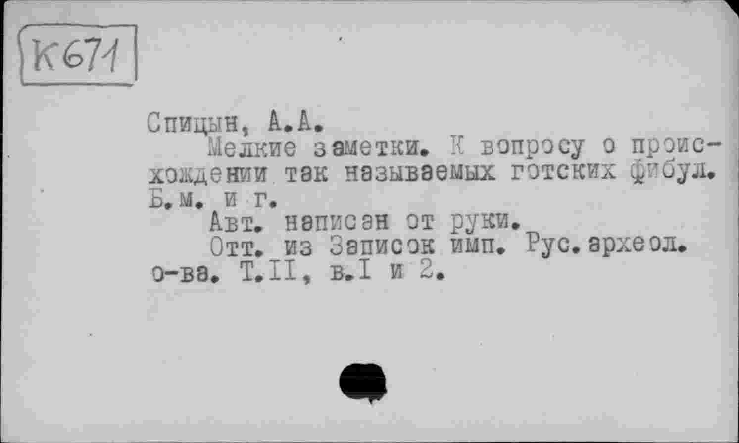 ﻿KM
Спицын, А.А.
Мелкие заметки. К вопросу о происхождении так называемых готских фибул. Б. м. и г.
Авт. написан от руки.
Отт. из Записок ими. Рус. археол.
о-ва. Т.ІІ, В.І и 2.